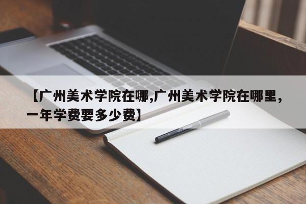 【广州美术学院在哪,广州美术学院在哪里,一年学费要多少费】