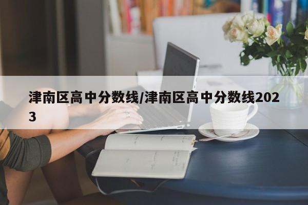 津南区高中分数线/津南区高中分数线2023