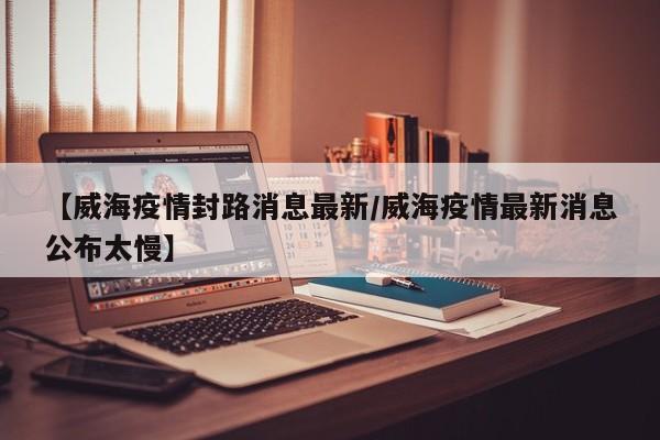 【威海疫情封路消息最新/威海疫情最新消息公布太慢】