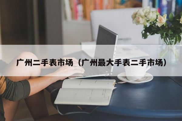 广州二手表市场（广州最大手表二手市场）