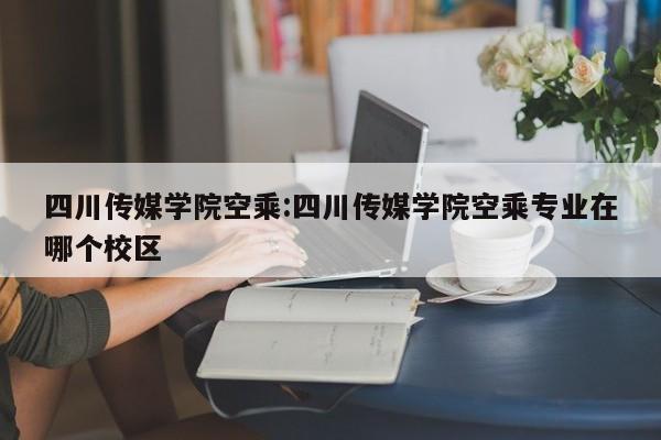 四川传媒学院空乘:四川传媒学院空乘专业在哪个校区