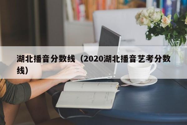 湖北播音分数线（2020湖北播音艺考分数线）