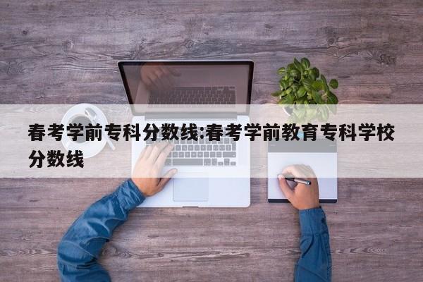 春考学前专科分数线:春考学前教育专科学校分数线