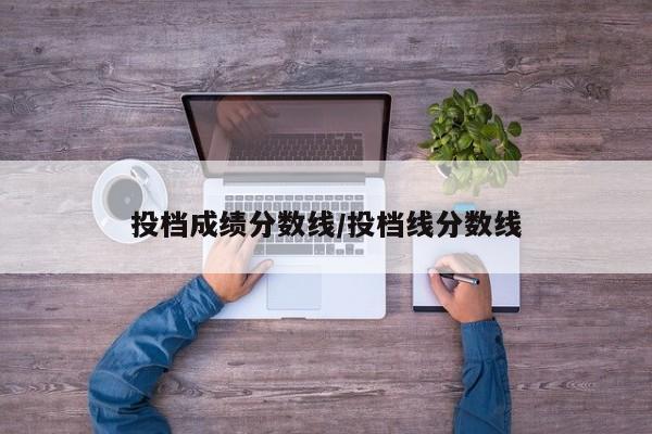 投档成绩分数线/投档线分数线