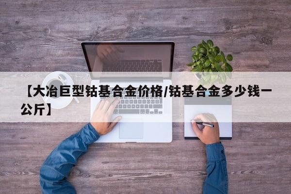 【大冶巨型钴基合金价格/钴基合金多少钱一公斤】