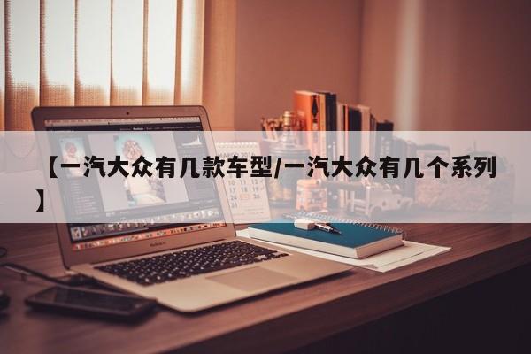 【一汽大众有几款车型/一汽大众有几个系列】