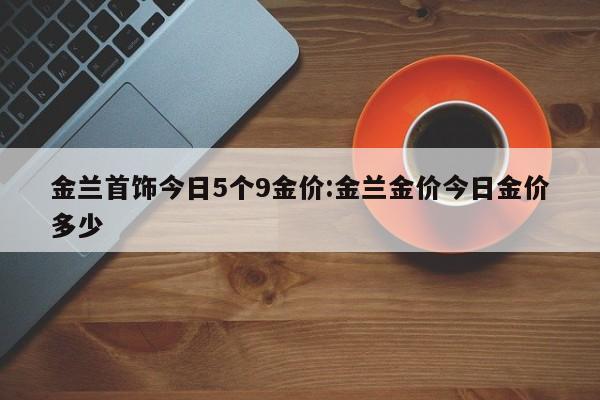 金兰首饰今日5个9金价:金兰金价今日金价多少