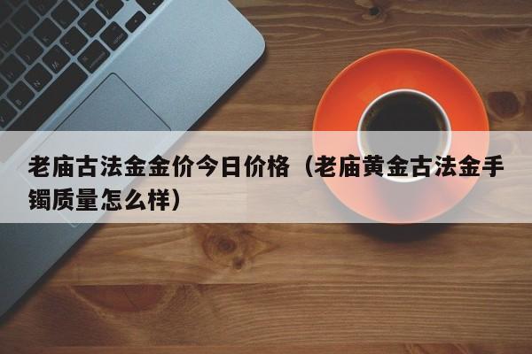 老庙古法金金价今日价格（老庙黄金古法金手镯质量怎么样）