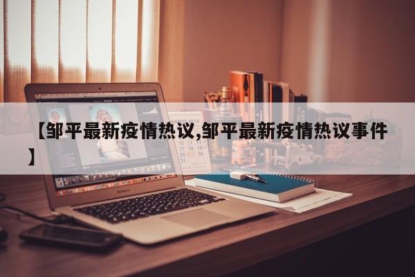 【邹平最新疫情热议,邹平最新疫情热议事件】