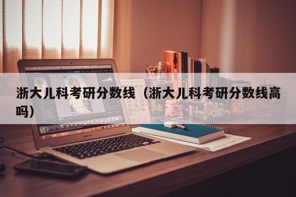 浙大儿科考研分数线（浙大儿科考研分数线高吗）