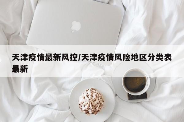 天津疫情最新风控/天津疫情风险地区分类表最新