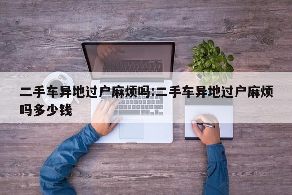 二手车异地过户麻烦吗:二手车异地过户麻烦吗多少钱