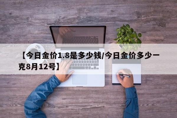 【今日金价1.8是多少钱/今日金价多少一克8月12号】