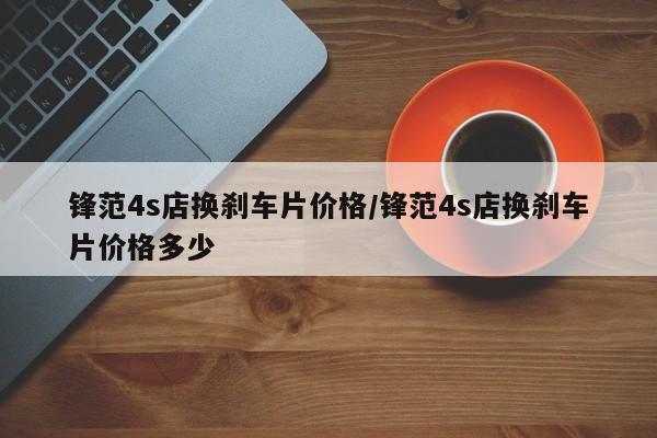 锋范4s店换刹车片价格/锋范4s店换刹车片价格多少
