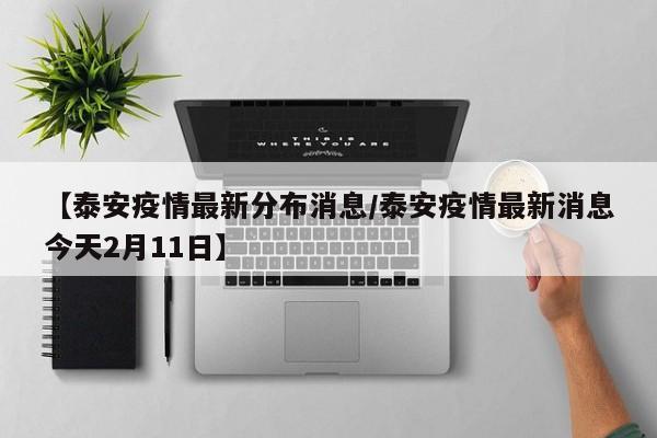 【泰安疫情最新分布消息/泰安疫情最新消息今天2月11日】