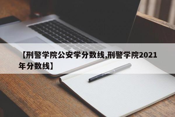 【刑警学院公安学分数线,刑警学院2021年分数线】