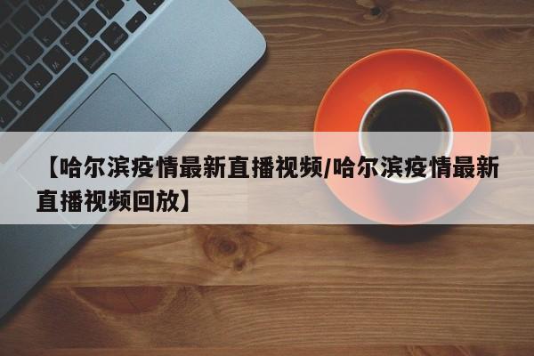 【哈尔滨疫情最新直播视频/哈尔滨疫情最新直播视频回放】
