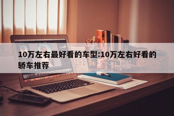 10万左右最好看的车型:10万左右好看的轿车推荐