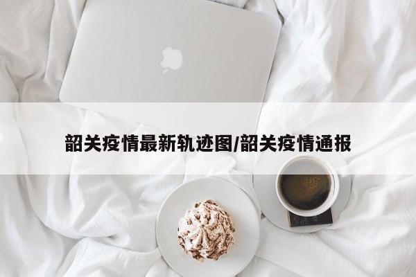 韶关疫情最新轨迹图/韶关疫情通报