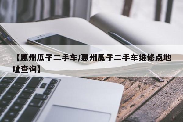 【惠州瓜子二手车/惠州瓜子二手车维修点地址查询】