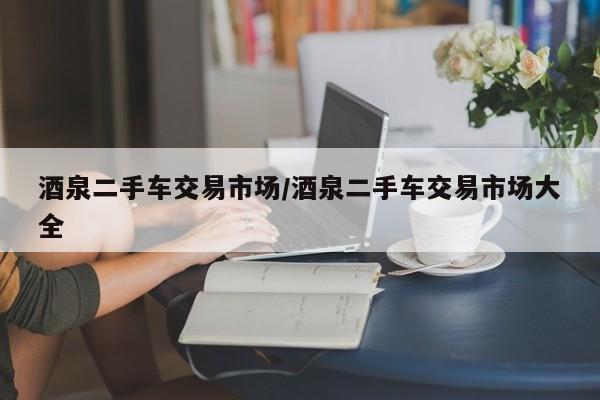 酒泉二手车交易市场/酒泉二手车交易市场大全