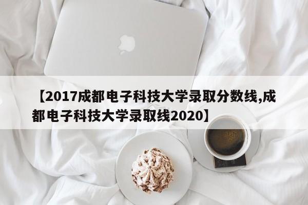 【2017成都电子科技大学录取分数线,成都电子科技大学录取线2020】