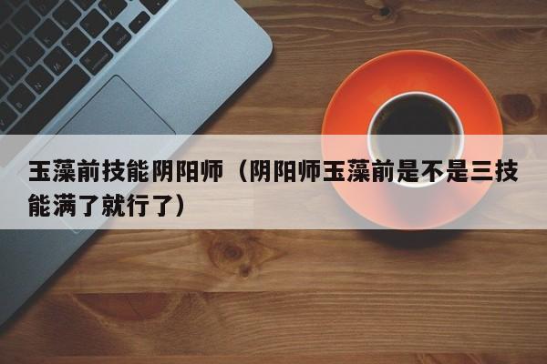 玉藻前技能阴阳师（阴阳师玉藻前是不是三技能满了就行了）