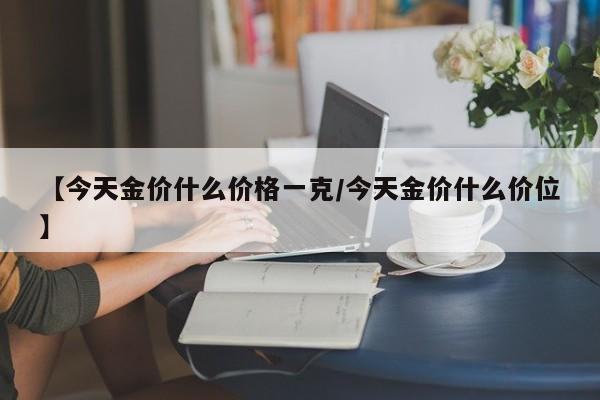 【今天金价什么价格一克/今天金价什么价位】
