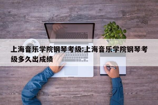 上海音乐学院钢琴考级:上海音乐学院钢琴考级多久出成绩