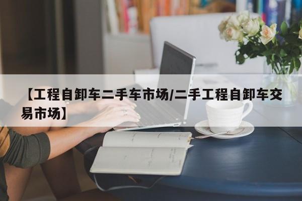 【工程自卸车二手车市场/二手工程自卸车交易市场】