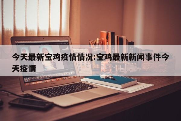 今天最新宝鸡疫情情况:宝鸡最新新闻事件今天疫情