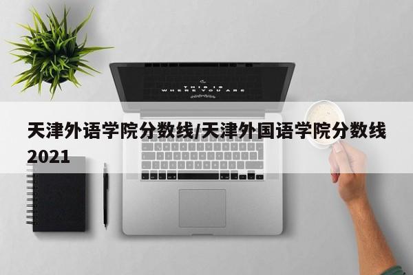 天津外语学院分数线/天津外国语学院分数线2021