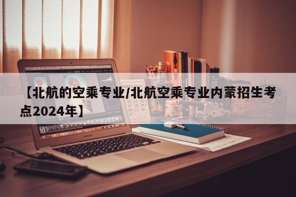 【北航的空乘专业/北航空乘专业内蒙招生考点2024年】