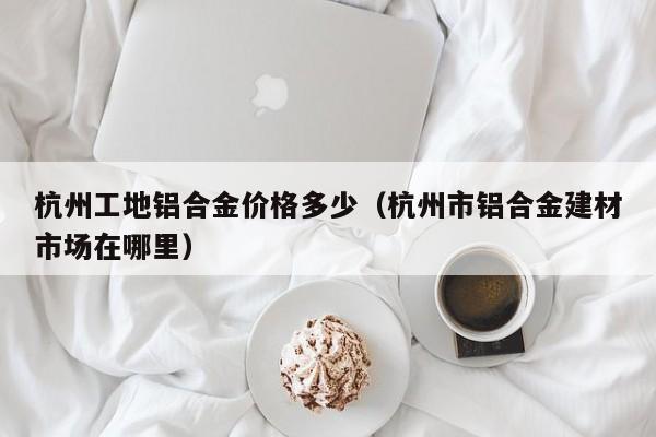 杭州工地铝合金价格多少（杭州市铝合金建材市场在哪里）
