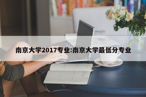 南京大学2017专业:南京大学最低分专业