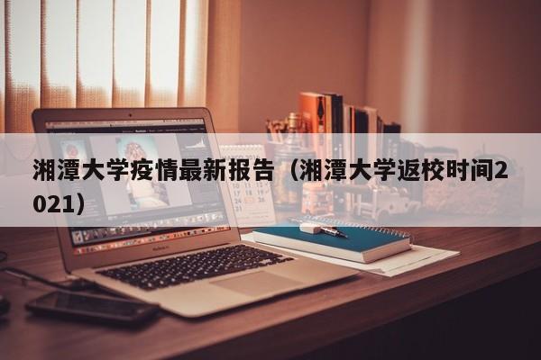 湘潭大学疫情最新报告（湘潭大学返校时间2021）