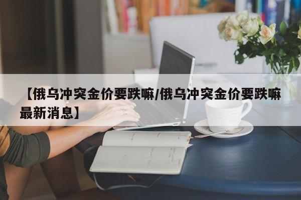 【俄乌冲突金价要跌嘛/俄乌冲突金价要跌嘛最新消息】