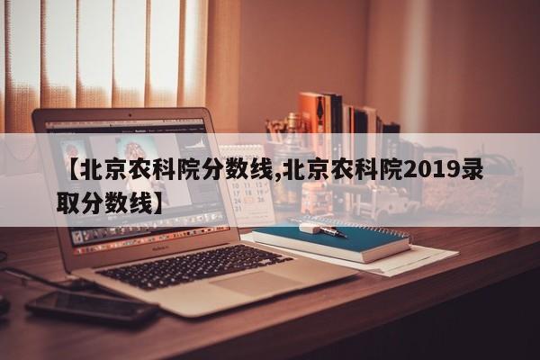 【北京农科院分数线,北京农科院2019录取分数线】
