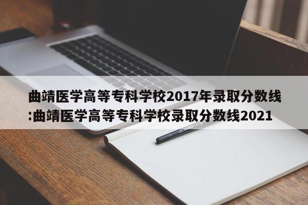 曲靖医学高等专科学校2017年录取分数线:曲靖医学高等专科学校录取分数线2021
