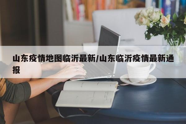 山东疫情地图临沂最新/山东临沂疫情最新通报