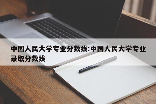 中国人民大学专业分数线:中国人民大学专业录取分数线