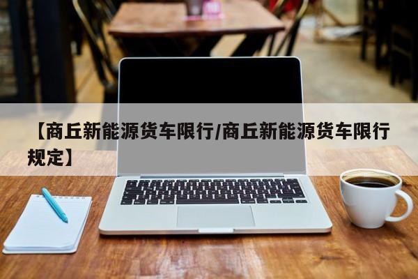 【商丘新能源货车限行/商丘新能源货车限行规定】