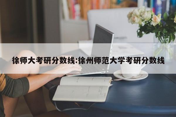 徐师大考研分数线:徐州师范大学考研分数线