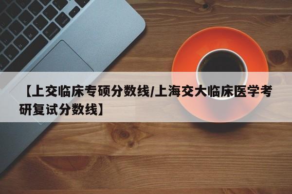 【上交临床专硕分数线/上海交大临床医学考研复试分数线】