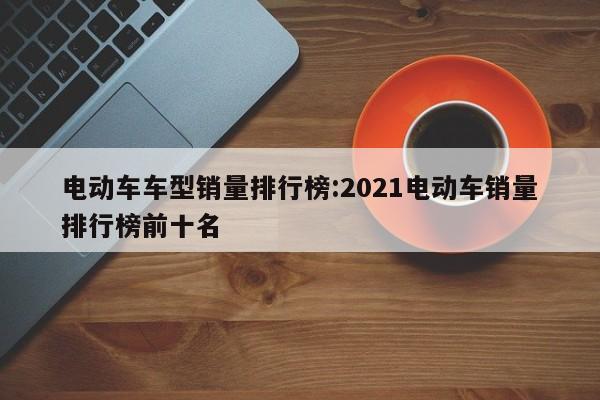电动车车型销量排行榜:2021电动车销量排行榜前十名