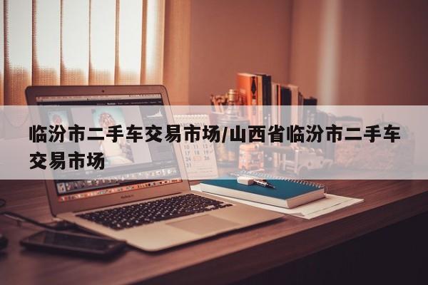 临汾市二手车交易市场/山西省临汾市二手车交易市场