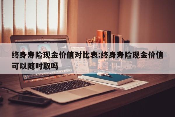终身寿险现金价值对比表:终身寿险现金价值可以随时取吗