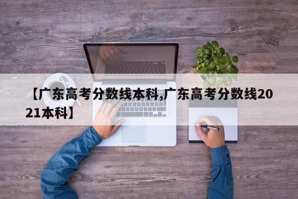 【广东高考分数线本科,广东高考分数线2021本科】
