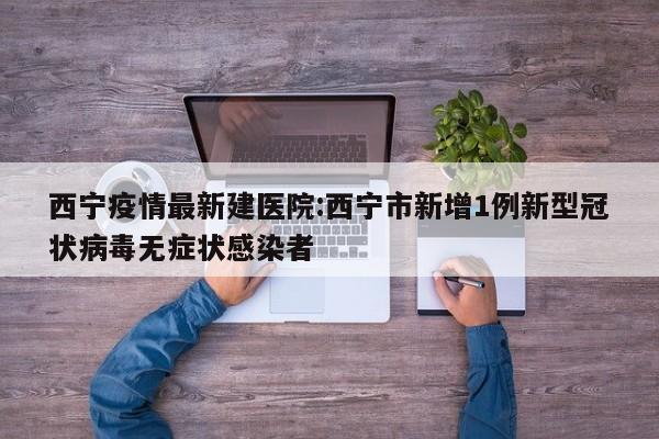 西宁疫情最新建医院:西宁市新增1例新型冠状病毒无症状感染者