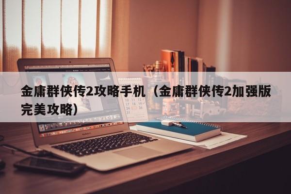 金庸群侠传2攻略手机（金庸群侠传2加强版完美攻略）